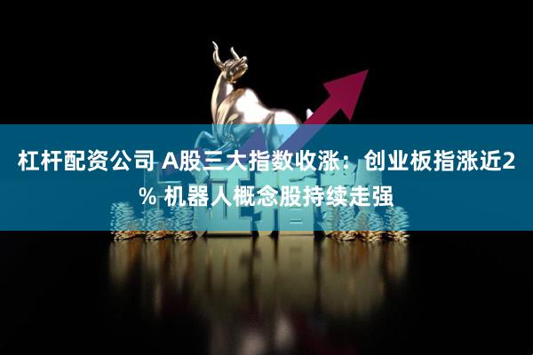 杠杆配资公司 A股三大指数收涨：创业板指涨近2% 机器人概念股持续走强