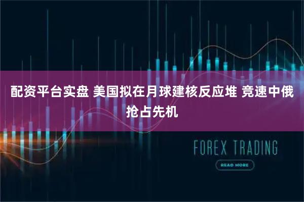 配资平台实盘 美国拟在月球建核反应堆 竞速中俄抢占先机