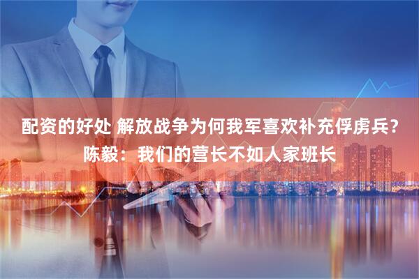 配资的好处 解放战争为何我军喜欢补充俘虏兵？陈毅：我们的营长不如人家班长